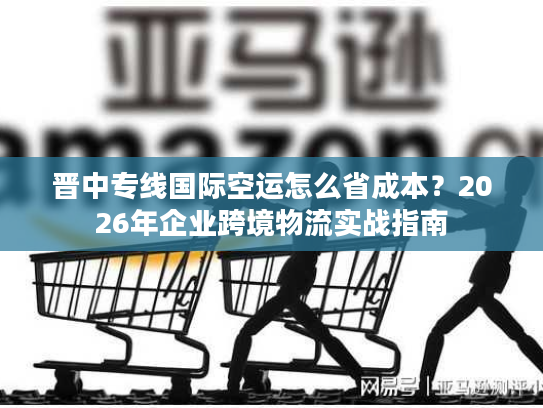 晋中专线国际空运怎么省成本？2026年企业跨境物流实战指南