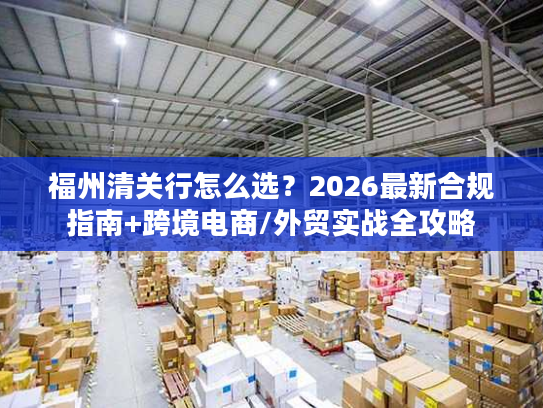 福州清关行怎么选？2026最新合规指南+跨境电商/外贸实战全攻略