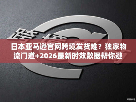 日本亚马逊官网跨境发货难？独家物流门道+2026最新时效数据帮你避坑