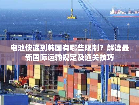 电池快递到韩国有哪些限制？解读最新国际运输规定及通关技巧