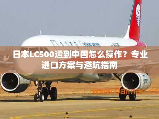 日本LC500运到中国怎么操作？专业进口方案与避坑指南