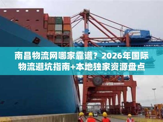 南昌物流网哪家靠谱？2026年国际物流避坑指南+本地独家资源盘点