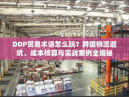 DDP贸易术语怎么玩？跨境物流避坑、成本核算与实战案例全揭秘