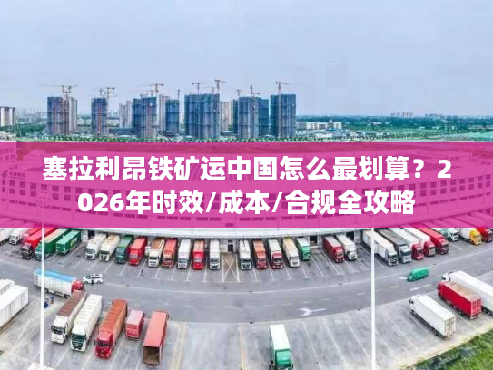 塞拉利昂铁矿运中国怎么最划算？2026年时效/成本/合规全攻略