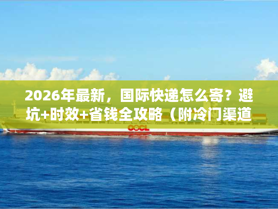 2026年最新，国际快递怎么寄？避坑+时效+省钱全攻略（附冷门渠道）
