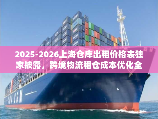 2025-2026上海仓库出租价格表独家披露，跨境物流租仓成本优化全攻略
