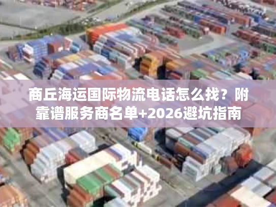 商丘海运国际物流电话怎么找？附靠谱服务商名单+2026避坑指南
