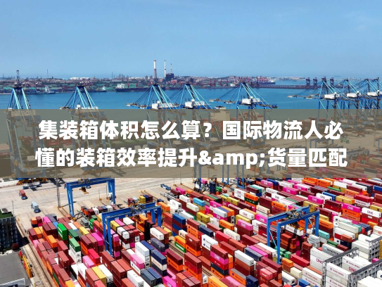 集装箱体积怎么算？国际物流人必懂的装箱效率提升&货量匹配全攻略