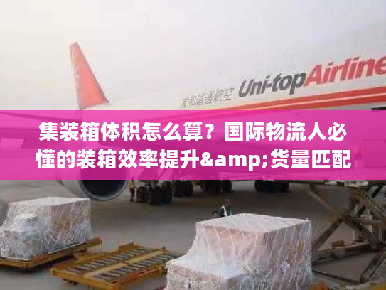 集装箱体积怎么算？国际物流人必懂的装箱效率提升&货量匹配全攻略
