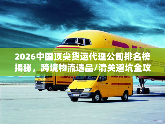 2026中国顶尖货运代理公司排名榜揭秘，跨境物流选品/清关避坑全攻略