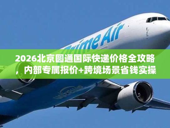 2026北京圆通国际快递价格全攻略，内部专属报价+跨境场景省钱实操