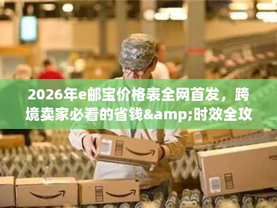 2026年e邮宝价格表全网首发，跨境卖家必看的省钱&时效全攻略