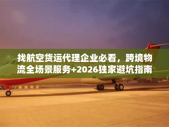 找航空货运代理企业必看，跨境物流全场景服务+2026独家避坑指南