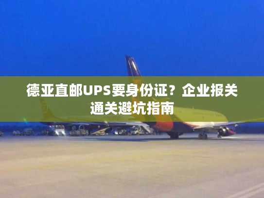 德亚直邮UPS要身份证？企业报关通关避坑指南