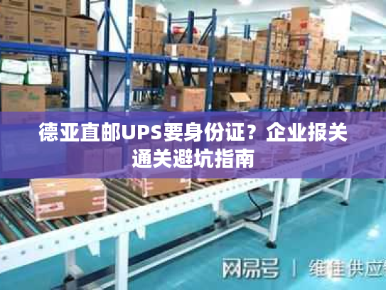 德亚直邮UPS要身份证？企业报关通关避坑指南