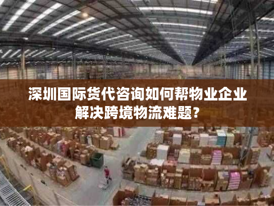 深圳国际货代咨询如何帮物业企业解决跨境物流难题？