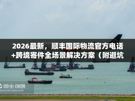 2026最新，顺丰国际物流官方电话+跨境寄件全场景解决方案（附避坑清单）