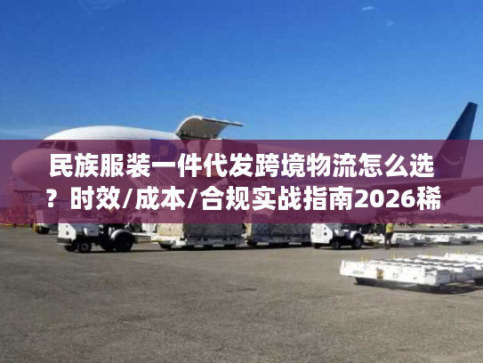 民族服装一件代发跨境物流怎么选？时效/成本/合规实战指南2026稀缺干货