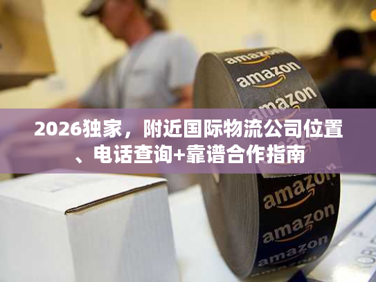2026独家，附近国际物流公司位置、电话查询+靠谱合作指南