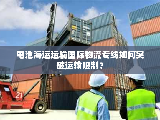 电池海运运输国际物流专线如何突破运输限制? 电池海运运输国际物流专线如何突破运输限制?
