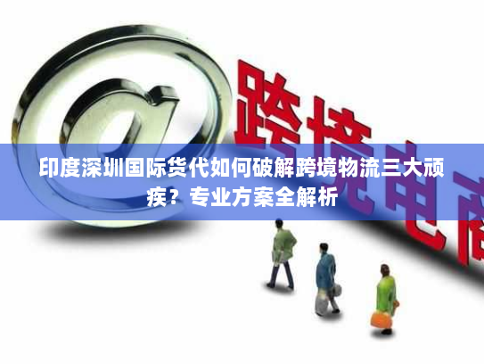 印度深圳国际货代如何破解跨境物流三大顽疾？专业方案全解析
