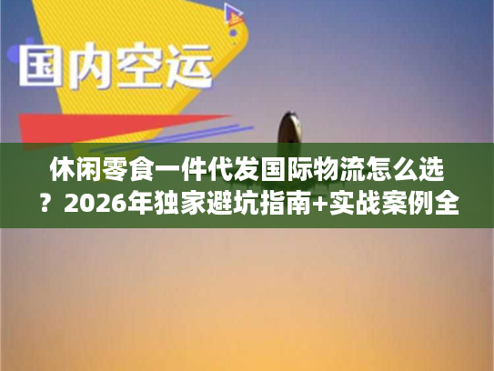 休闲零食一件代发国际物流怎么选？2026年独家避坑指南+实战案例全拆解