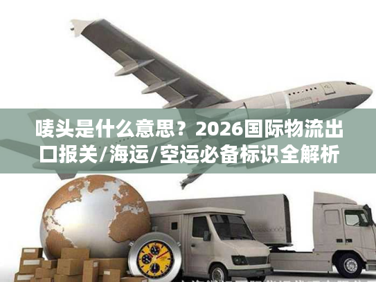 唛头是什么意思？2026国际物流出口报关/海运/空运必备标识全解析