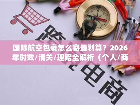 国际航空包裹怎么寄最划算？2026年时效/清关/理赔全解析（个人/商家通用）
