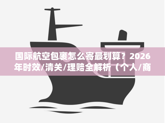 国际航空包裹怎么寄最划算？2026年时效/清关/理赔全解析（个人/商家通用）