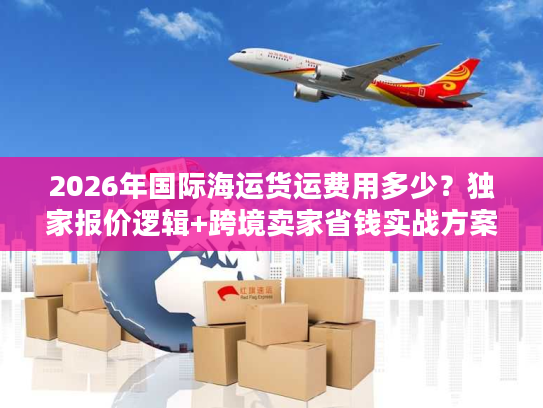 2026年国际海运货运费用多少？独家报价逻辑+跨境卖家省钱实战方案