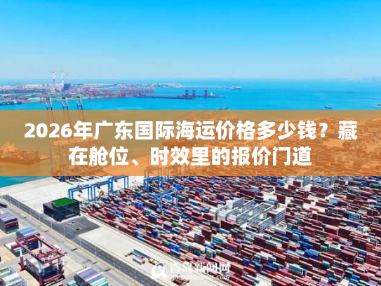 2026年广东国际海运价格多少钱？藏在舱位、时效里的报价门道