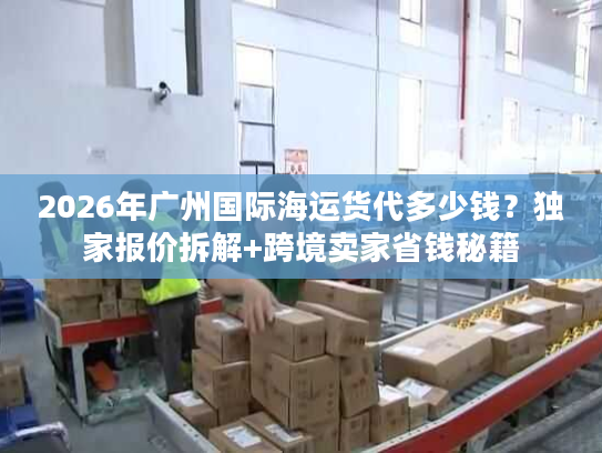 2026年广州国际海运货代多少钱？独家报价拆解+跨境卖家省钱秘籍