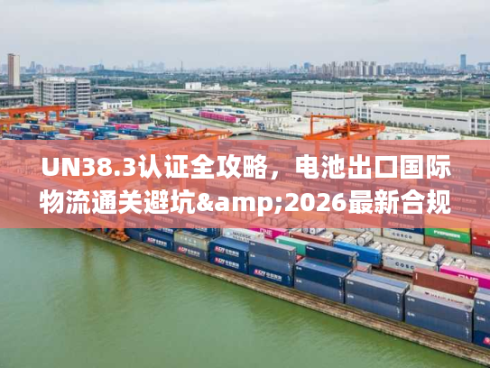 UN38.3认证全攻略，电池出口国际物流通关避坑&2026最新合规指南