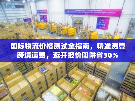 国际物流价格测试全指南，精准测算跨境运费，避开报价陷阱省30%