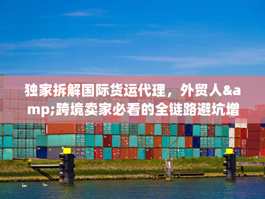 独家拆解国际货运代理，外贸人&跨境卖家必看的全链路避坑增效指南