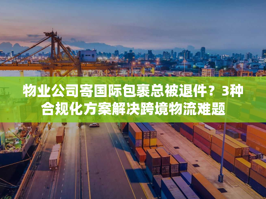物业公司寄国际包裹总被退件？3种合规化方案解决跨境物流难题