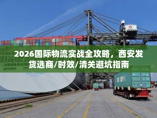 2026国际物流实战全攻略，西安发货选商/时效/清关避坑指南