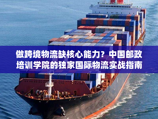 做跨境物流缺核心能力？中国邮政培训学院的独家国际物流实战指南来了