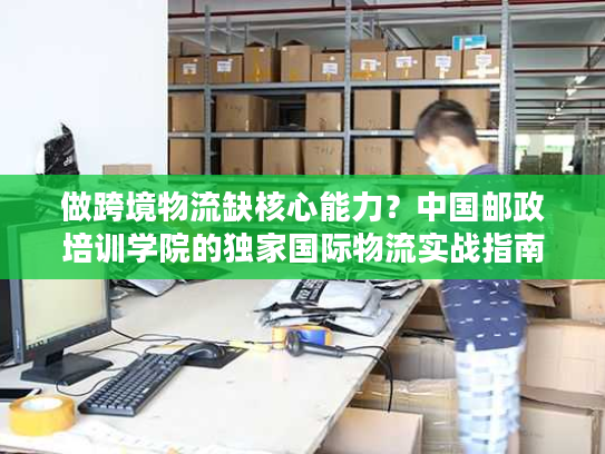 做跨境物流缺核心能力？中国邮政培训学院的独家国际物流实战指南来了