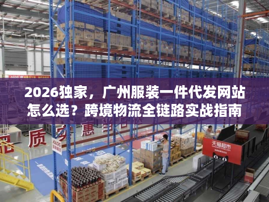 2026独家，广州服装一件代发网站怎么选？跨境物流全链路实战指南