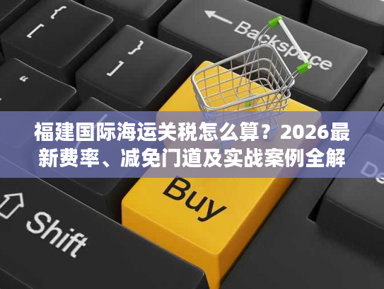 福建国际海运关税怎么算？2026最新费率、减免门道及实战案例全解析