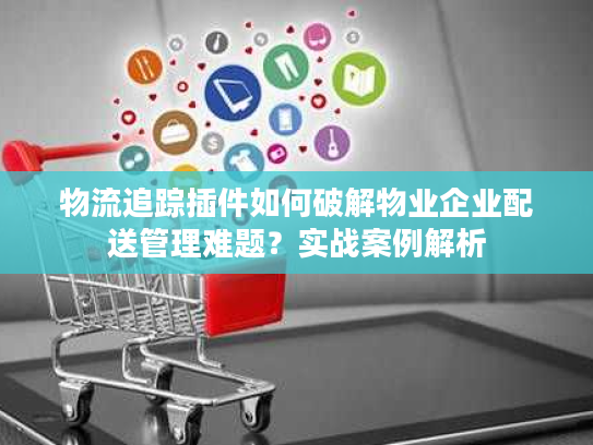 物流追踪插件如何破解物业企业配送管理难题？实战案例解析