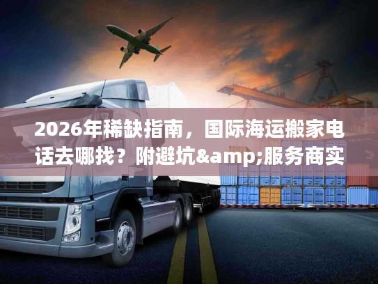 2026年稀缺指南，国际海运搬家电话去哪找？附避坑&服务商实测
