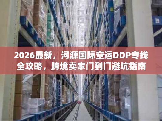 2026最新，河源国际空运DDP专线全攻略，跨境卖家门到门避坑指南
