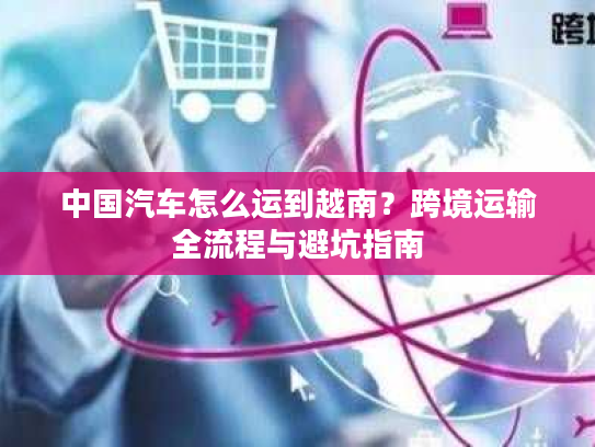 中国汽车怎么运到越南？跨境运输全流程与避坑指南