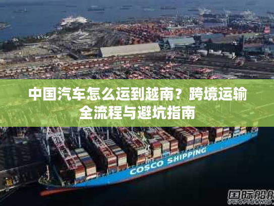 中国汽车怎么运到越南？跨境运输全流程与避坑指南