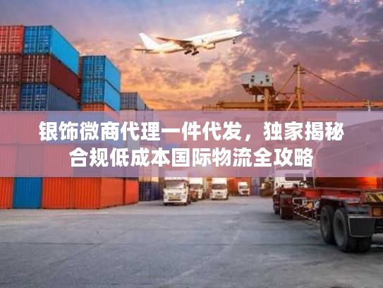 银饰微商代理一件代发，独家揭秘合规低成本国际物流全攻略