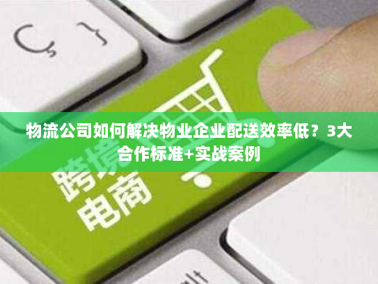 物流公司如何解决物业企业配送效率低？3大合作标准+实战案例