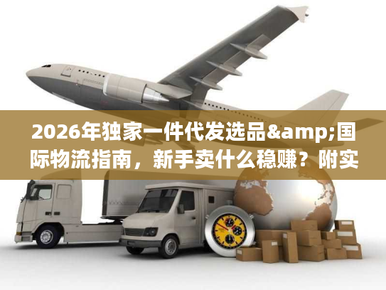 2026年独家一件代发选品&国际物流指南，新手卖什么稳赚？附实战避坑技巧