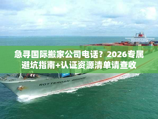 急寻国际搬家公司电话？2026专属避坑指南+认证资源清单请查收